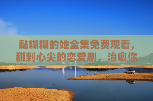 黏糊糊的她全集免费观看，甜到心尖的恋爱剧，治愈你的日常