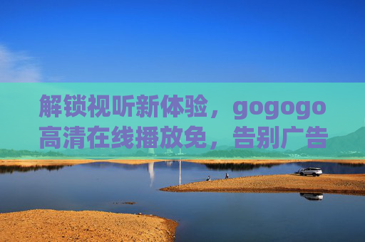 解锁视听新体验，gogogo高清在线播放免，告别广告与限速的困扰