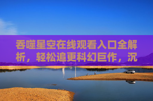 吞噬星空在线观看入口全解析，轻松追更科幻巨作，沉浸式体验宇宙冒险