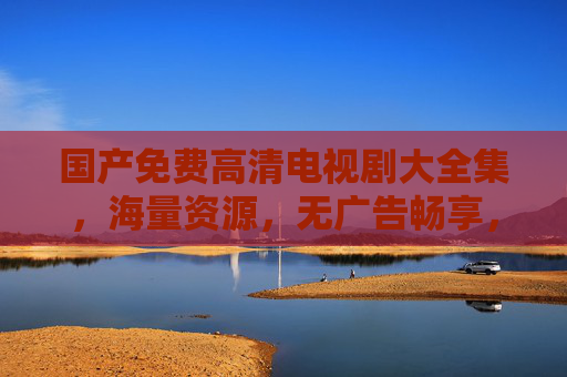 国产免费高清电视剧大全集，海量资源，无广告畅享，满足你的追剧需求