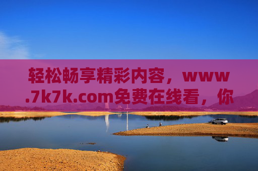 轻松畅享精彩内容，www.7k7k.com免费在线看，你的免费娱乐好帮手