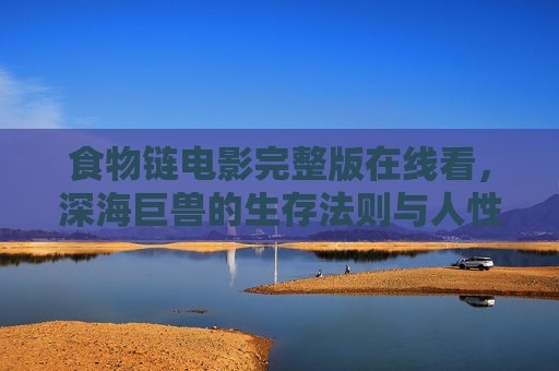 食物链电影完整版在线看，深海巨兽的生存法则与人性拷问——一场关于生存与选择的深海风暴