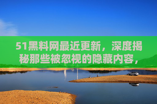 51黑料网最近更新，深度揭秘那些被忽视的隐藏内容，你绝对想不到的细节曝光！
