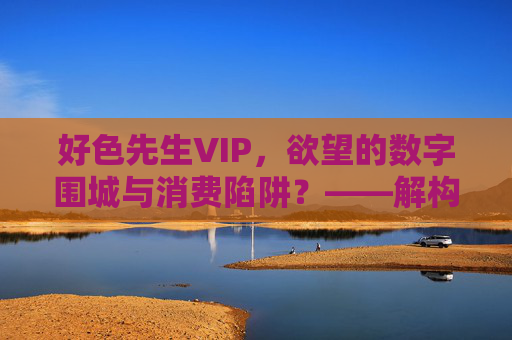 好色先生VIP，欲望的数字围城与消费陷阱？——解构成人内容平台的隐秘世界
