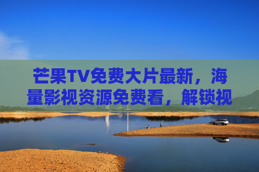 芒果TV免费大片最新，海量影视资源免费看，解锁视听盛宴新体验