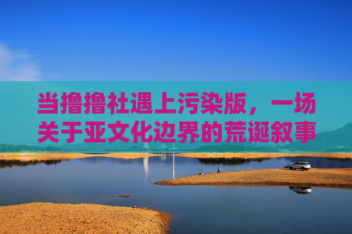 当撸撸社遇上污染版，一场关于亚文化边界的荒诞叙事