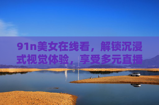 91n美女在线看，解锁沉浸式视觉体验，享受多元直播内容