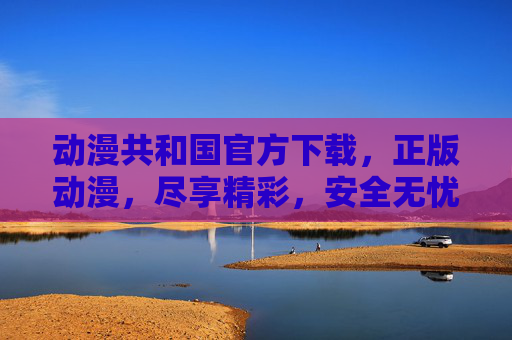 动漫共和国官方下载，正版动漫，尽享精彩，安全无忧的追番新选择