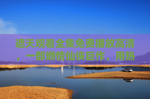 遮天观看全集免费播放高清，一部燃情仙侠巨作，用热血与传奇点燃观众心潮，轻松获取完整体验