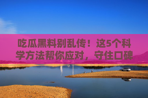 吃瓜黑料别乱传！这5个科学方法帮你应对，守住口碑还能化危为机