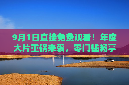 9月1日直接免费观看！年度大片重磅来袭，零门槛畅享，无需等待，即刻开启视听盛宴