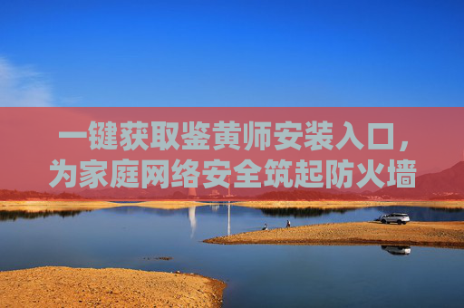 一键获取鉴黄师安装入口，为家庭网络安全筑起防火墙，守护孩子健康成长