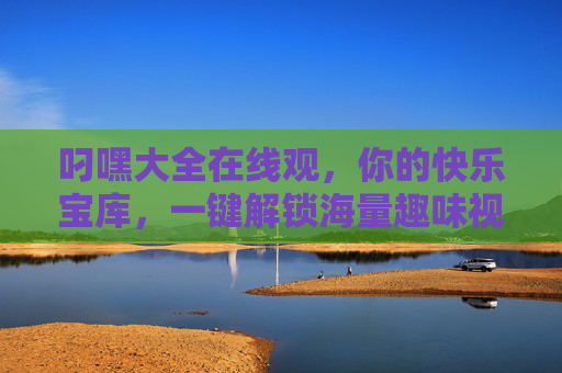 叼嘿大全在线观，你的快乐宝库，一键解锁海量趣味视频