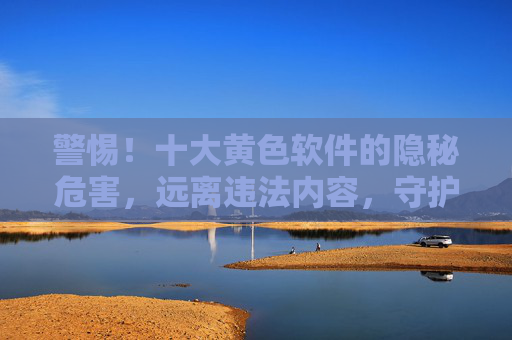 警惕！十大黄色软件的隐秘危害，远离违法内容，守护身心健康