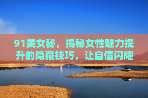 91美女秘，揭秘女性魅力提升的隐藏技巧，让自信闪耀每一天