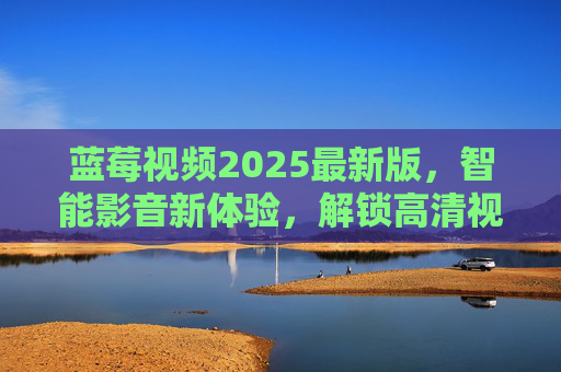 蓝莓视频2025最新版，智能影音新体验，解锁高清视听的全方位升级