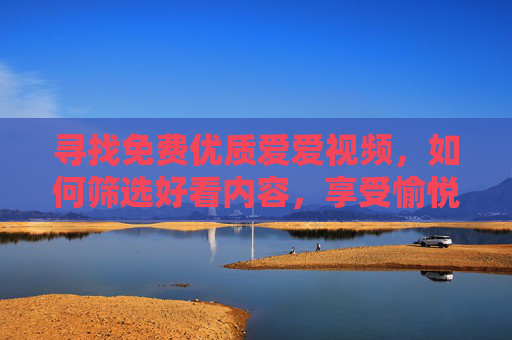 寻找免费优质爱爱视频，如何筛选好看内容，享受愉悦体验
