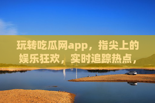 玩转吃瓜网app，指尖上的娱乐狂欢，实时追踪热点，尽享网络八卦的乐趣