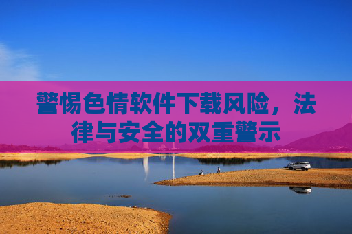 警惕色情软件下载风险，法律与安全的双重警示