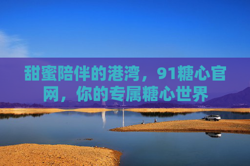 甜蜜陪伴的港湾，91糖心官网，你的专属糖心世界