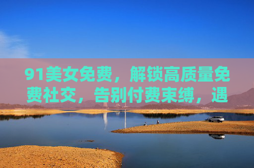 91美女免费，解锁高质量免费社交，告别付费束缚，遇见心动佳人