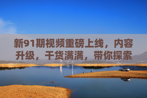 新91期视频重磅上线，内容升级，干货满满，带你探索新维度