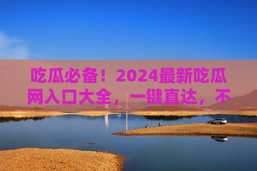 吃瓜必备！2024最新吃瓜网入口大全，一键直达，不迷路