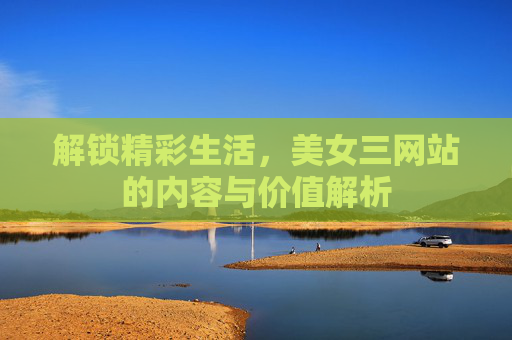 解锁精彩生活，美女三网站的内容与价值解析
