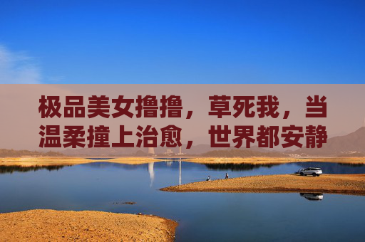 极品美女撸撸，草死我，当温柔撞上治愈，世界都安静了