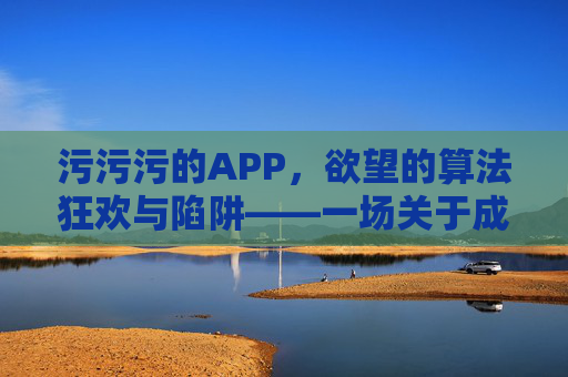 污污污的APP，欲望的算法狂欢与陷阱——一场关于成瘾、欲望与自我的复杂博弈