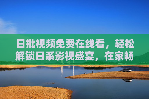 日批视频免费在线看，轻松解锁日系影视盛宴，在家畅享追剧乐趣