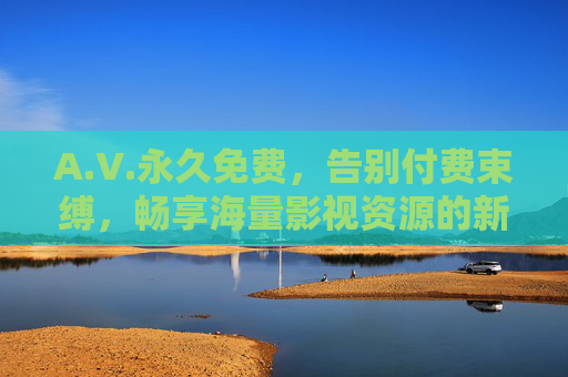 A.V.永久免费，告别付费束缚，畅享海量影视资源的新体验