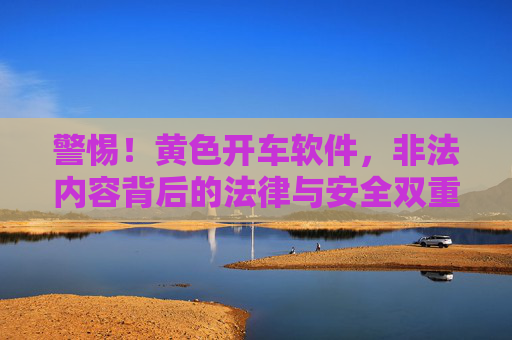 警惕！黄色开车软件，非法内容背后的法律与安全双重危机