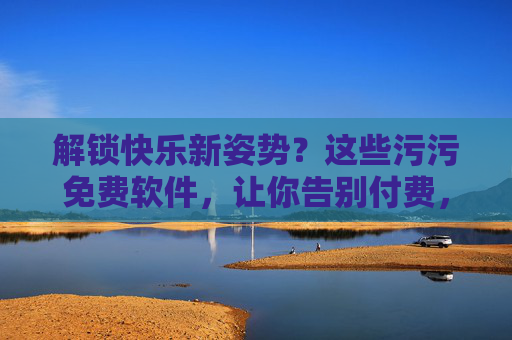 解锁快乐新姿势？这些污污免费软件，让你告别付费，畅享趣味！