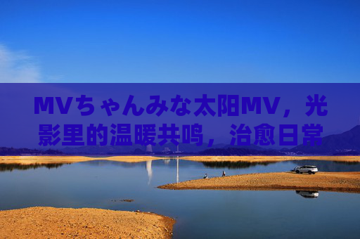 MVちゃんみな太阳MV，光影里的温暖共鸣，治愈日常的阳光序曲