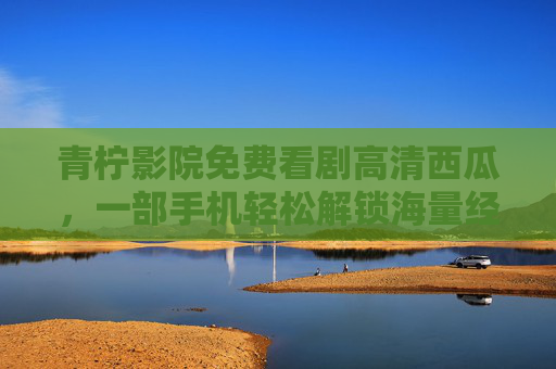 青柠影院免费看剧高清西瓜，一部手机轻松解锁海量经典与热门剧集