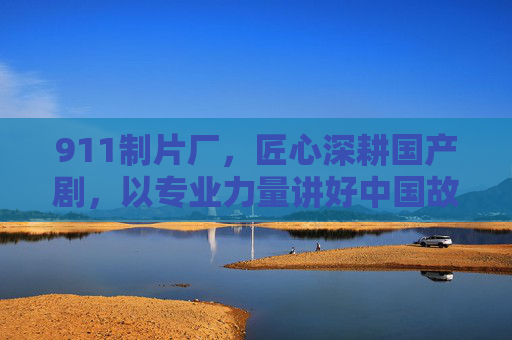 911制片厂，匠心深耕国产剧，以专业力量讲好中国故事