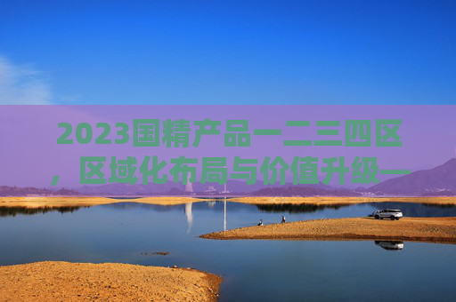 2023国精产品一二三四区，区域化布局与价值升级——解析国家精品资源的分类新范式