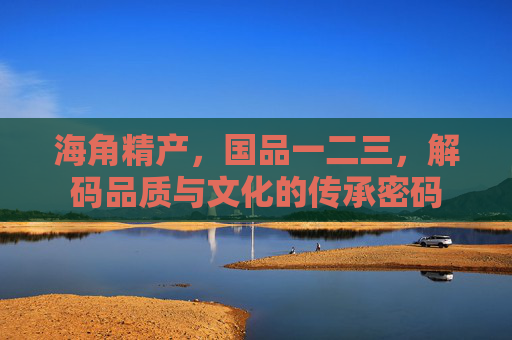 海角精产，国品一二三，解码品质与文化的传承密码