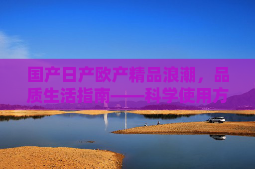国产日产欧产精品浪潮，品质生活指南——科学使用方法解析