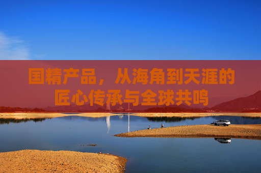 国精产品，从海角到天涯的匠心传承与全球共鸣