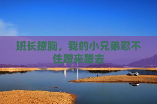 班长撩胸，我的小兄弟忍不住蹭来蹭去