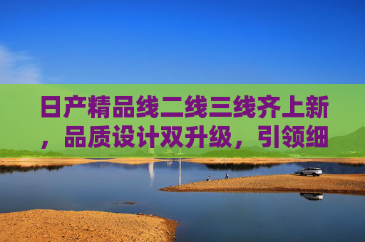 日产精品线二线三线齐上新，品质设计双升级，引领细分市场新潮流