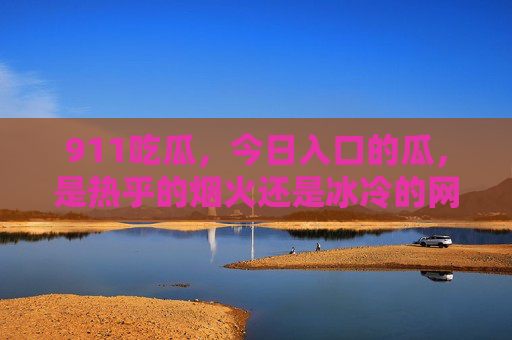 911吃瓜，今日入口的瓜，是热乎的烟火还是冰冷的网络流言？