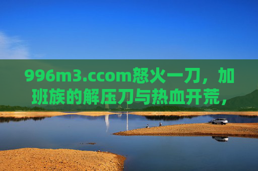 996m3.ccom怒火一刀，加班族的解压刀与热血开荒，这游戏让虚拟世界燃起真实激情
