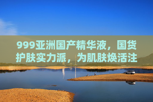 999亚洲国产精华液，国货护肤实力派，为肌肤焕活注入强效能量
