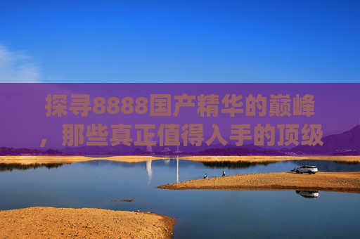 探寻8888国产精华的巅峰，那些真正值得入手的顶级产品深度解析