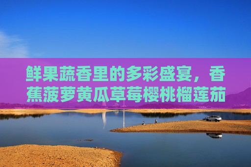 鲜果蔬香里的多彩盛宴，香蕉菠萝黄瓜草莓樱桃榴莲茄子，为味蕾注入夏日活力