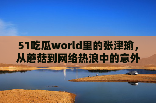 51吃瓜world里的张津瑜，从蘑菇到网络热浪中的意外闪光