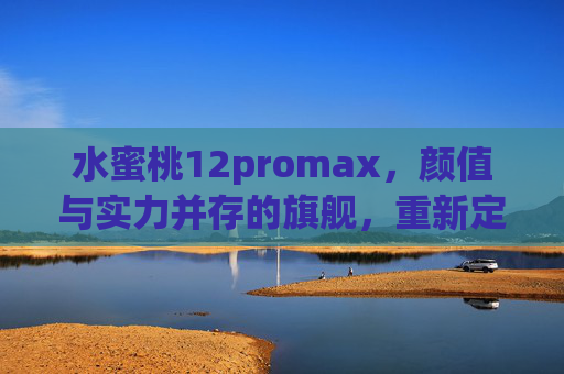 水蜜桃12promax，颜值与实力并存的旗舰，重新定义日常使用体验